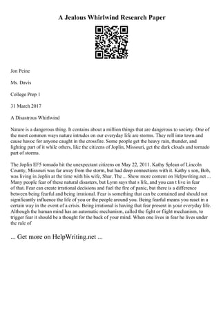 A Jealous Whirlwind Research Paper
Jon Peine
Ms. Davis
College Prep 1
31 March 2017
A Disastrous Whirlwind
Nature is a dangerous thing. It contains about a million things that are dangerous to society. One of
the most common ways nature intrudes on our everyday life are storms. They roll into town and
cause havoc for anyone caught in the crossfire. Some people get the heavy rain, thunder, and
lighting part of it while others, like the citizens of Joplin, Missouri, get the dark clouds and tornado
part of storms.
The Joplin EF5 tornado hit the unexpectant citizens on May 22, 2011. Kathy Splean of Lincoln
County, Missouri was far away from the storm, but had deep connections with it. Kathy s son, Bob,
was living in Joplin at the time with his wife, Shar. The ... Show more content on Helpwriting.net ...
Many people fear of these natural disasters, but Lynn says that s life, and you can t live in fear
of that. Fear can create irrational decisions and fuel the fire of panic, but there is a difference
between being fearful and being irrational. Fear is something that can be contained and should not
significantly influence the life of you or the people around you. Being fearful means you react in a
certain way in the event of a crisis. Being irrational is having that fear present in your everyday life.
Although the human mind has an automatic mechanism, called the fight or flight mechanism, to
trigger fear it should be a thought for the back of your mind. When one lives in fear he lives under
the rule of
... Get more on HelpWriting.net ...
 