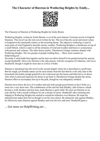 The Character of Hareton in Wuthering Heights by Emily...
The Character of Hareton in Wuthering Heights by Emily Bronte
Wuthering Heights, written by Emile Bronte, is on of the most famous Victorian novels in English
literature. This novel was the only novel written by her. The novel has the social and moral values
in England in the nineteenth century as the recurring theme. The adjective wuthering is used in
some parts of rural England to describe stormy weather. Wuthering Heightsis a farmhouse on top of
a small hillock, which is open to all the elements of wind and weather and hence is synonymous
with passion and violence. The other house nearby, Thrushcross Grange contrasts sharply with
Wuthering Heights. The two groups of people residing here, ... Show more content on
Helpwriting.net ...
His pride is what holds him together and he does not allow himself to be pushed around by anyone
except Heathcliff. Above all, Hareton is the only person, with the exception of Catherine, who loves
Heathcliff, though it might be more due to a force of habit.
Hareton is introduced into the novel in the second chapter where he is described as a gruff man.
But his rough, yet friendly nature can be seen clearly from the fact that he is the only man in the
household who holds enough goodwill to let Lockwood into the house and bide him to sit down.
Also when Lockwood expresses his desire to go back to Thrushcross Grange despite the storm,
Hareton offers to accompany him up to the park, though he was adequately rebuked.
Hareton never knew the love of a mother and only had enough good fortune to have Nelly as a
nurse for a very short time. The combination of this and fact that Hindley, after Frances s death
became a wild, drunken and lost man, made Hareton a quiet child. We next see Hareton as six
year old boy with a mouth willing to let out a stream of curses. Heathcliff, after returning and
lodging at Wuthering Heights has started to extend his influence over Hareton. He stops his
education but makes him feel as though it was his own choice. By taking his side against Hindley,
he effectively turns Hareton against Hindley and wins his love and trust. Heathcliff gains a
... Get more on HelpWriting.net ...
 