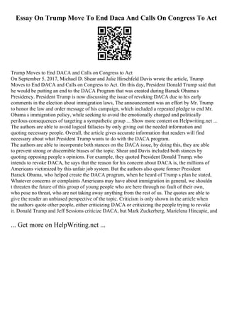 Essay On Trump Move To End Daca And Calls On Congress To Act
Trump Moves to End DACA and Calls on Congress to Act
On September 5, 2017, Michael D. Shear and Julie Hirschfeld Davis wrote the article, Trump
Moves to End DACA and Calls on Congress to Act. On this day, President Donald Trump said that
he would be putting an end to the DACA Program that was created during Barack Obama s
Presidency. President Trump is now discussing the issue of revoking DACA due to his early
comments in the election about immigration laws, The announcement was an effort by Mr. Trump
to honor the law and order message of his campaign, which included a repeated pledge to end Mr.
Obama s immigration policy, while seeking to avoid the emotionally charged and politically
perilous consequences of targeting a sympathetic group ... Show more content on Helpwriting.net ...
The authors are able to avoid logical fallacies by only giving out the needed information and
quoting necessary people. Overall, the article gives accurate information that readers will find
necessary about what President Trump wants to do with the DACA program.
The authors are able to incorporate both stances on the DACA issue, by doing this, they are able
to prevent strong or discernible biases of the topic. Shear and Davis included both stances by
quoting opposing people s opinions. For example, they quoted President Donald Trump, who
intends to revoke DACA, he says that the reason for his concern about DACA is, the millions of
Americans victimized by this unfair job system. But the authors also quote former President
Barack Obama, who helped create the DACA program, when he heard of Trump s plan he stated,
Whatever concerns or complaints Americans may have about immigration in general, we shouldn
t threaten the future of this group of young people who are here through no fault of their own,
who pose no threat, who are not taking away anything from the rest of us. The quotes are able to
give the reader an unbiased perspective of the topic. Criticism is only shown in the article when
the authors quote other people, either criticizing DACA or criticizing the people trying to revoke
it. Donald Trump and Jeff Sessions criticize DACA, but Mark Zuckerberg, Marielena Hincapie, and
... Get more on HelpWriting.net ...
 