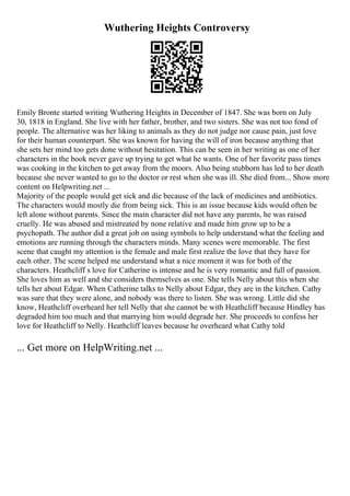 Wuthering Heights Controversy
Emily Bronte started writing Wuthering Heights in December of 1847. She was born on July
30, 1818 in England. She live with her father, brother, and two sisters. She was not too fond of
people. The alternative was her liking to animals as they do not judge nor cause pain, just love
for their human counterpart. She was known for having the will of iron because anything that
she sets her mind too gets done without hesitation. This can be seen in her writing as one of her
characters in the book never gave up trying to get what he wants. One of her favorite pass times
was cooking in the kitchen to get away from the moors. Also being stubborn has led to her death
because she never wanted to go to the doctor or rest when she was ill. She died from... Show more
content on Helpwriting.net ...
Majority of the people would get sick and die because of the lack of medicines and antibiotics.
The characters would mostly die from being sick. This is an issue because kids would often be
left alone without parents. Since the main character did not have any parents, he was raised
cruelly. He was abused and mistreated by none relative and made him grow up to be a
psychopath. The author did a great job on using symbols to help understand what the feeling and
emotions are running through the characters minds. Many scenes were memorable. The first
scene that caught my attention is the female and male first realize the love that they have for
each other. The scene helped me understand what a nice moment it was for both of the
characters. Heathcliff s love for Catherine is intense and he is very romantic and full of passion.
She loves him as well and she considers themselves as one. She tells Nelly about this when she
tells her about Edgar. When Catherine talks to Nelly about Edgar, they are in the kitchen. Cathy
was sure that they were alone, and nobody was there to listen. She was wrong. Little did she
know, Heathcliff overheard her tell Nelly that she cannot be with Heathcliff because Hindley has
degraded him too much and that marrying him would degrade her. She proceeds to confess her
love for Heathcliff to Nelly. Heathcliff leaves because he overheard what Cathy told
... Get more on HelpWriting.net ...
 