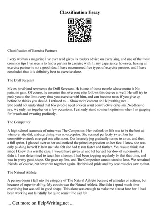 Classification Essay
Classification of Exercise Partners
Every woman s magazine I ve ever read gives its readers advice on exercising, and one of the most
common tips I ve seen is to find a partner to exercise with. In my experience, however, having an
exercise partner is not a good idea. I have encountered five types of exercise partners, and I have
concluded that it is definitely best to exercise alone.
The Drill Sergeant
My ex boyfriend represents the Drill Sergeant. He is one of those people whose motto is No
pain, no gain. Of course, he assumes that everyone else follows this decree as well. He will try to
push you to the limit every time you exercise with him, and can become nasty if you give up
before he thinks you should. I refused to ... Show more content on Helpwriting.net ...
She could not understand that few people need or even want constructive criticism. Needless to
say, we only ran together on a few occasions. I can only stand so much optimism when I m gasping
for breath and sweating profusely.
The Competitor
A high school teammate of mine was The Competitor. Her outlook on life was to be the best at
whatever she did, and exercising was no exception. She seemed perfectly sweet, but her
competitive streak emerged one afternoon. Our leisurely jog gradually turned to a run, and then
a full sprint. I glanced over at her and noticed the pained expression on her face. I knew she was
only pushing herself to beat me: she felt she had to run faster and further. You would think that
since I knew this was the case, I would have given up and let her get her dose of superiority. I
didn t. I was determined to teach her a lesson. I had been jogging regularly by that that time, and
was in pretty good shape. She gave up first, and The Competitor cannot stand to lose. We remained
friends, of course, but never ran together again. Her bruised pride and my sore muscles saw to that.
The Natural Athlete
A person doesn t fall into the category of The Natural Athlete because of attitudes or actions, but
because of superior ability. My cousin was the Natural Athlete. She didn t spend much time
exercising but was still in good shape. This alone was enough to make me almost hate her. I had
been working out faithfully for quite some time and felt
... Get more on HelpWriting.net ...
 