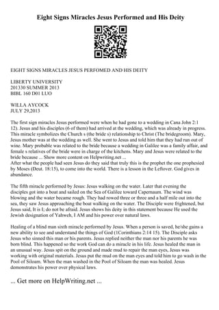 Eight Signs Miracles Jesus Performed and His Deity
EIGHT SIGNS MIRACLES JESUS PERFOMED AND HIS DEITY
LIBERTY UNIVERSITY
201330 SUMMER 2013
BIBL 160 D01 LUO
WILLA AYCOCK
JULY 29,2013
The first sign miracles Jesus performed were when he had gone to a wedding in Cana John 2:1
12). Jesus and his disciples (6 of them) had arrived at the wedding, which was already in progress.
This miracle symbolizes the Church s (the bride s) relationship to Christ (The bridegroom). Mary,
Jesus mother was at the wedding as well. She went to Jesus and told him that they had run out of
wine. Mary probable was related to the bride because a wedding in Galilee was a family affair, and
female s relatives of the bride were in charge of the kitchens. Mary and Jesus were related to the
bride because ... Show more content on Helpwriting.net ...
After what the people had seen Jesus do they said that truly this is the prophet the one prophesied
by Moses (Deut. 18:15), to come into the world. There is a lesson in the Leftover. God gives in
abundance.
The fifth miracle performed by Jesus: Jesus walking on the water. Later that evening the
disciples got into a boat and sailed on the Sea of Galilee toward Capernaum. The wind was
blowing and the water became rough. They had rowed three or three and a half mile out into the
sea, they saw Jesus approaching the boat walking on the water. The Disciple were frightened, but
Jesus said, It is I; do not be afraid. Jesus shows his deity in this statement because He used the
Jewish designation of Yahweh, I AM and his power over natural laws.
Healing of a blind man sixth miracle performed by Jesus. When a person is saved, he/she gains a
new ability to see and understand the things of God (1Corinthians 2:14 15). The Disciple asks
Jesus who sinned this man or his parents. Jesus replied neither the man nor his parents he was
born blind. This happened so the work God can do a miracle in his life. Jesus healed the man in
an unusual way. Jesus spit on the ground and made mud to repair the man eyes, Jesus was
working with original materials. Jesus put the mud on the man eyes and told him to go wash in the
Pool of Siloam. When the man washed in the Pool of Siloam the man was healed. Jesus
demonstrates his power over physical laws.
... Get more on HelpWriting.net ...
 