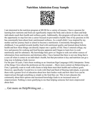 Nutrition Admission Essay Sample
I am interested in the nutrition program at MUIH for a variety of reasons. I have a passion for
learning how nutrients and food can significantly impact the body and a desire to share and help
individuals reach their health and wellness goals. Additionally, this program will provide me with
the opportunity to step foot into a career focused on preventative health. One of my passions in life
has consistently been about food, nutritionand wellness. As a small child, I was inspired by my
mother and her journey back to school to become a nutritionist. Consistently throughout my
childhood, I was guided towards healthy food with nutritional quality and learned about holistic
health and how these things can directly impact one s quality of life. Once I entered college, my
love and passion for cooking and food became apparent and I began to learn how to cook
nutritiously and for substance. My knowledge base grew as I began to seek out online sources of
information from nutritionists and dietitians alike. I have learned that there is not one thing that is
a cure all when it comes to an individual s health, but that prevention is key and nutrition can go a
long way in helping a body recover.
For the past 10 years, I have been working as an American Sign Language (ASL) Interpreter. Some
of the things I love about the profession are the constant ... Show more content on Helpwriting.net ...
First, I generally want to work with clients to help them meet their health and wellness goals.
However, specifically I would love to work with Deaf and Hard of Hearing individuals, to provide
them with a greater level of education about how their bodies work and how their lives can be
improved just through something as simple as the food they eat. This in turn educates the
community about their options and increased knowledge leads to an increased sense of
empowerment. Nothing is more gratifying to me than helping someone feel more empowered
about their
... Get more on HelpWriting.net ...
 