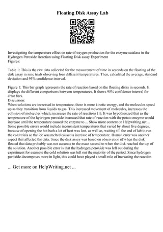 Floating Disk Assay Lab
Investigating the temperature effect on rate of oxygen production for the enzyme catalase in the
Hydrogen Peroxide Reaction using Floating Disk assay Experiment
Figures:
Table 1: This is the raw data collected for the measurement of time in seconds on the floating of the
disk assay in nine trials observing four different temperatures. Then, calculated the average, standard
deviation and 95% confidence interval.
Figure 1: This bar graph represents the rate of reaction based on the floating disks in seconds. It
displays the different comparisons between temperatures. It shows 95% confidence interval for
error bars.
Discussion:
When solutions are increased in temperature, there is more kinetic energy, and the molecules speed
up as they transition from liquids to gas. This increased movement of molecules, increases the
collision of molecules which, increases the rate of reactions (1). It was hypothesized that as the
temperature of the hydrogen peroxide increased that rate of reaction with the potato enzyme would
increase until the temperature caused the enzyme to ... Show more content on Helpwriting.net ...
Some possible errors would include inconsistent temperatures that varied by about five degrees,
because of opening the hot bath a lot of heat was lost, as well as, waiting till the end of lab to run
the cold trials so the ice was melted caused a increase of temperature. Human error was another
aspect that affected the data. Since the disk assay was based on observation of when the disk
floated that data probably was not accurate to the exact second to when the disk reached the top of
the solution. Another possible error is that the hydrogen peroxide was left out during the
experiment for example the cold solution was left out the majority of the period. Since hydrogen
peroxide decomposes more in light, this could have played a small role of increasing the reaction
... Get more on HelpWriting.net ...
 