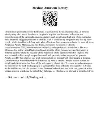 Mexican American Identity
Identity is an essential necessity for humans to demonstrate the distinct individual. A person s
identity may take time to develope as the person acquires new interests, influences, and
comprehension of the surrounding people. Authors such as Adrienne Rich and Gloria Anzaldua
write about the struggles persistent in identity. Rich is identified by her gender and race by other
people, while Anzaldua is defined as to what a Mexican Americanwomen should be. As a Mexican
American, Amelia Mendoza, my best friend, encounters the strains of identity.
In the summer of 2010, Amelia travelled to Mexico and experienced culture shock. The way
Mexicans live in the United States is different from the life in Oaxaca, Mexico. She was in a
different country where the majority of the population spoke Spanish instead of English. She
was not comfortable enough to open her mouth and speak the native tongue of her parents.
Amelia stood by her relatives side at all times and did not interact with other people in the area.
Communication with other people was handled by Amelia s father. Amelia noticed houses are
not all made from wood, but from adobe and a variety of roof tiles. Trees and animals encompass
the majority of the land, leading people to cultivate their food and make a living off of it. Stores
are located in a section of a person s house. Students had uniforms that were: red, green, or white
with an emblem to indicate the school they belonged to. Children were allowed to come back from
... Get more on HelpWriting.net ...
 