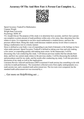 Accuracy Of The And How Fast A Person Can Complete A...
Speed Accuracy Tradeoff in Mathematics
Unjanee Wright
Wright State University
Psychology 3020L 05
TA: Joseph Glavan The purpose of this study is to determine how accurate, and how fast a person
can complete a certain amount of math problems within only a few mins; then, determine how this
relates to stress. It is important to see how much mathematics a student knows, and how the
pressure affects them. Doing this study could decrease students anxiety levels when it comes to
taking a mathematics test in a timely manner.
Stress is defined as your body s way of responding to any kind of demand, or the feelings we have
when under pressure. Speed Accuracy Tradeoff is defined as taking your time and only making
a few errors, or responding quickly and making more errors. In the manuscript, I will be
discussing why I am conducting this study. I will discuss previous studies that has already been
done, and how my current study relates to the previous studies. I will be discussing the methods
and procedures used for my study, and the results after conducting my study. I will also provide a
discussion of my study as well as the implications.
Literature Review Ashcraft and Krause (2007) examined if math anxiety has something to do with
a decline in math performance. The researchers collected scores from eighty undergraduates on a
math anxiety test, and a standard math achievement test. The two tests were compared, but the
standard math achievement test was rescored by a
... Get more on HelpWriting.net ...
 