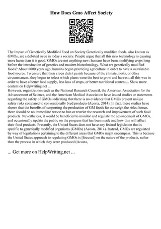 How Does Gmo Affect Society
The Impact of Genetically Modified Food on Society Genetically modified foods, also known as
GMOs, are a debated issue in today s society. People argue that all this new technology is causing
more harm than it is good. GMOs are not anything new: humans have been modifying crops long
before the introduction of genetics and modern biotechnology. What are genetically modified
foods? About 8000 years ago, humans began practicing agriculture in order to have a sustainable
food source. To ensure that their crops didn t perish because of the climate, pests, or other
circumstances, they began to select which plants were the best to grow and harvest; all this was in
order to have a better food supply, less loss of crops, or better nutritional content.... Show more
content on Helpwriting.net ...
However, organizations such as the National Research Council, the American Association for the
Advancement of Science, and the American Medical Association have issued studies or statements
regarding the safety of GMOs indicating that there is no evidence that GMOs present unique
safety risks compared to conventionally bred products (Acosta, 2014). In fact, these studies have
shown that the benefits of supporting the production of GM foods far outweigh the risks; hence,
there should be no immediate reason to ban or restrict the research and improvement of such food
products. Nevertheless, it would be beneficial to monitor and regulate the advancement of GMOs,
and occasionally update the public on the progress that has been made and how this will affect
their food products. Presently, the United States does not have any federal legislation that is
specific to genetically modified organisms (GMOs) (Acosta, 2014). Instead, GMOs are regulated
by way of legislations pertaining to the different areas that GMOs might encompass. This is because
the United States approach to regulating GMOs is [focused] on the nature of the products, rather
than the process in which they were produced (Acosta,
... Get more on HelpWriting.net ...
 