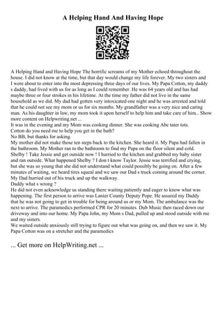 A Helping Hand And Having Hope
A Helping Hand and Having Hope The horrific screams of my Mother echoed throughout the
house. I did not know at the time, but that day would change my life forever. My two sisters and
I were about to enter into the most depressing three days of our lives. My Papa Cotton, my daddy
s daddy, had lived with us for as long as I could remember. He was 64 years old and has had
maybe three or four strokes in his lifetime. At the time my father did not live in the same
household as we did. My dad had gotten very intoxicated one night and he was arrested and told
that he could not see my mom or us for six months. My grandfather was a very nice and caring
man. As his daughter in law, my mom took it upon herself to help him and take care of him... Show
more content on Helpwriting.net ...
It was in the evening and my Mom was cooking dinner. She was cooking Abc tater tots.
Cotton do you need me to help you get in the bath?
No BB, but thanks for asking.
My mother did not make those ten steps back to the kitchen. She heard it. My Papa had fallen in
the bathroom. My Mother ran to the bathroom to find my Papa on the floor silent and cold.
Shelby ! Take Jessie and get outside now ! I hurried to the kitchen and grabbed my baby sister
and ran outside. What happened Shelby ? I don t know Taylor. Jessie was terrified and crying,
but she was so young that she did not understand what could possibly be going on. After a few
minutes of waiting, we heard tires squeal and we saw our Dad s truck coming around the corner.
My Dad hurried out of his truck and up the walkway.
Daddy what s wrong ?
He did not even acknowledge us standing there waiting patiently and eager to know what was
happening. The first person to arrive was Lanier County Deputy Pope. He assured my Daddy
that he was not going to get in trouble for being around us or my Mom. The ambulance was the
next to arrive. The paramedics performed CPR for 20 minutes. Dub Music then raced down our
driveway and into our home. My Papa John, my Mom s Dad, pulled up and stood outside with me
and my sisters.
We waited outside anxiously still trying to figure out what was going on, and then we saw it. My
Papa Cotton was on a stretcher and the paramedics
... Get more on HelpWriting.net ...
 