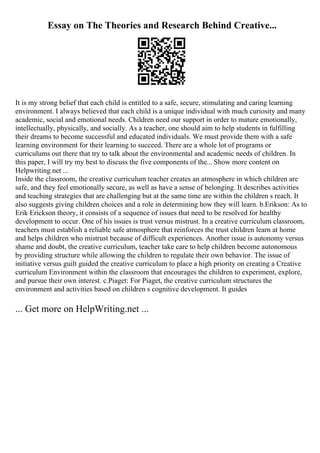 Essay on The Theories and Research Behind Creative...
It is my strong belief that each child is entitled to a safe, secure, stimulating and caring learning
environment. I always believed that each child is a unique individual with much curiosity and many
academic, social and emotional needs. Children need our support in order to mature emotionally,
intellectually, physically, and socially. As a teacher, one should aim to help students in fulfilling
their dreams to become successful and educated individuals. We must provide them with a safe
learning environment for their learning to succeed. There are a whole lot of programs or
curriculums out there that try to talk about the environmental and academic needs of children. In
this paper, I will try my best to discuss the five components of the... Show more content on
Helpwriting.net ...
Inside the classroom, the creative curriculum teacher creates an atmosphere in which children are
safe, and they feel emotionally secure, as well as have a sense of belonging. It describes activities
and teaching strategies that are challenging but at the same time are within the children s reach. It
also suggests giving children choices and a role in determining how they will learn. b.Erikson: As to
Erik Erickson theory, it consists of a sequence of issues that need to be resolved for healthy
development to occur. One of his issues is trust versus mistrust. In a creative curriculum classroom,
teachers must establish a reliable safe atmosphere that reinforces the trust children learn at home
and helps children who mistrust because of difficult experiences. Another issue is autonomy versus
shame and doubt, the creative curriculum, teacher take care to help children become autonomous
by providing structure while allowing the children to regulate their own behavior. The issue of
initiative versus guilt guided the creative curriculum to place a high priority on creating a Creative
curriculum Environment within the classroom that encourages the children to experiment, explore,
and pursue their own interest. c.Piaget: For Piaget, the creative curriculum structures the
environment and activities based on children s cognitive development. It guides
... Get more on HelpWriting.net ...
 