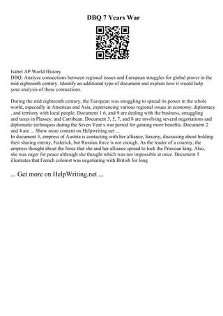 DBQ 7 Years War
Isabel AP World History
DBQ: Analyze connections between regional issues and European struggles for global power in the
mid eighteenth century. Identify an additional type of document and explain how it would help
your analysis of these connections.
During the mid eighteenth century, the European was struggling to spread its power in the whole
world, especially in Americas and Asia, experiencing various regional issues in economy, diplomacy
, and territory with local people. Document 1 6, and 9 are dealing with the business, smuggling
and taxes in Plassey, and Carribean. Document 3, 5, 7, and 8 are involving several negotiations and
diplomatic techniques during the Seven Year s war period for gaining more benefits. Document 2
and 4 are ... Show more content on Helpwriting.net ...
In document 3, empress of Austria is contacting with her alliance, Saxony, discussing about holding
their sharing enemy, Federick, but Russian force is not enough. As the leader of a country, the
empress thought about the force that she and her alliance spread to lock the Prussian king. Also,
she was eager for peace although she thought which was not impossible at once. Document 5
illustrates that French colonist was negotiating with British for long
... Get more on HelpWriting.net ...
 
