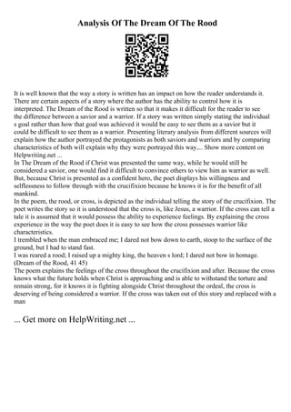 Analysis Of The Dream Of The Rood
It is well known that the way a story is written has an impact on how the reader understands it.
There are certain aspects of a story where the author has the ability to control how it is
interpreted. The Dream of the Rood is written so that it makes it difficult for the reader to see
the difference between a savior and a warrior. If a story was written simply stating the individual
s goal rather than how that goal was achieved it would be easy to see them as a savior but it
could be difficult to see them as a warrior. Presenting literary analysis from different sources will
explain how the author portrayed the protagonists as both saviors and warriors and by comparing
characteristics of both will explain why they were portrayed this way.... Show more content on
Helpwriting.net ...
In The Dream of the Rood if Christ was presented the same way, while he would still be
considered a savior, one would find it difficult to convince others to view him as warrior as well.
But, because Christ is presented as a confident hero, the poet displays his willingness and
selflessness to follow through with the crucifixion because he knows it is for the benefit of all
mankind.
In the poem, the rood, or cross, is depicted as the individual telling the story of the crucifixion. The
poet writes the story so it is understood that the cross is, like Jesus, a warrior. If the cross can tell a
tale it is assumed that it would possess the ability to experience feelings. By explaining the cross
experience in the way the poet does it is easy to see how the cross possesses warrior like
characteristics.
I trembled when the man embraced me; I dared not bow down to earth, stoop to the surface of the
ground, but I had to stand fast.
I was reared a rood; I raised up a mighty king, the heaven s lord; I dared not bow in homage.
(Dream of the Rood, 41 45)
The poem explains the feelings of the cross throughout the crucifixion and after. Because the cross
knows what the future holds when Christ is approaching and is able to withstand the torture and
remain strong, for it knows it is fighting alongside Christ throughout the ordeal, the cross is
deserving of being considered a warrior. If the cross was taken out of this story and replaced with a
man
... Get more on HelpWriting.net ...
 