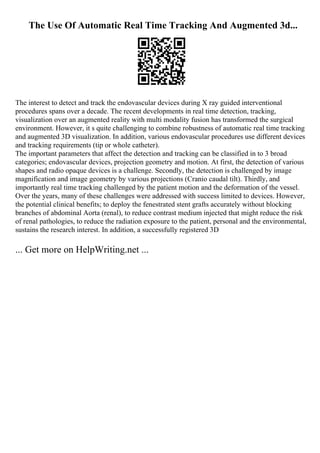 The Use Of Automatic Real Time Tracking And Augmented 3d...
The interest to detect and track the endovascular devices during X ray guided interventional
procedures spans over a decade. The recent developments in real time detection, tracking,
visualization over an augmented reality with multi modality fusion has transformed the surgical
environment. However, it s quite challenging to combine robustness of automatic real time tracking
and augmented 3D visualization. In addition, various endovascular procedures use different devices
and tracking requirements (tip or whole catheter).
The important parameters that affect the detection and tracking can be classified in to 3 broad
categories; endovascular devices, projection geometry and motion. At first, the detection of various
shapes and radio opaque devices is a challenge. Secondly, the detection is challenged by image
magnification and image geometry by various projections (Cranio caudal tilt). Thirdly, and
importantly real time tracking challenged by the patient motion and the deformation of the vessel.
Over the years, many of these challenges were addressed with success limited to devices. However,
the potential clinical benefits; to deploy the fenestrated stent grafts accurately without blocking
branches of abdominal Aorta (renal), to reduce contrast medium injected that might reduce the risk
of renal pathologies, to reduce the radiation exposure to the patient, personal and the environmental,
sustains the research interest. In addition, a successfully registered 3D
... Get more on HelpWriting.net ...
 