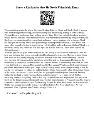 Shrek s Realization that He Needs Friendship Essay
The main characters in the Movie Shrek are Donkey, Princess Fiona, and Shrek. Shrek is an ogre
who wants to regain his swamp, and travels along with an annoying donkey in order to bring
Princess Fiona to a scheming lord, wishing himself King. I feel that each of them have absolutely
unique personalities and characteristics because they help unravel the story by being who they are.
Shrekgoes on a quest to get his swamp back and doesn t expect anything else to happen. Shrek
not only gets his swamp ,but he also goes through an unexpected heartbreak, a lost friend, and
many other obstacles, before he realizes what real friendship and true love are all about! Shrek is a
territorial, lonely, and somewhat of a nice ogre. He lives all alone in... Show more content on
Helpwriting.net ...
When he goes on the quest to rescue Fiona, he falls madly in love with her and tries to show her
how nice he is and that people mis understand him because he is an ogre. He tries to show Fiona
how much he likes her by bringing her flowers but over hears how she tells Donkey ...love an
ugly ogre and Shrek assumed she was talking about him and got discouraged. Donkey, on the
other hand, is a very nice, compassionate, but talkative animal. When Donkey met Shrek, he didn
t care that Shrek was an ogre. He wasn t afraid. No! I m an ogre! You know. Grab your torch and
pitchforks. Doesn t that bother you? Nope. Really? Really, really. Even though Donkey is nice, he
can be very annoying. He talks a lot and that bothers Shrek. For example, when Shrek meets Fiona
in the castle. Hi Princess! It talks! Yeah, but it s getting him to shut up that s the trick. Donkey
makes the trip back to Lord Farquaad funny and extraordinary. He is like a parrot that has
something to say to everything. Donkey is a very compassionate and bright friend that goes with
Shrek on the dangerous quest to rescue Fiona. The last main character is Princess Fiona. She lives in
a tower in a castle surrounded by a fire breathing dragon. So when Shrek came, she was surprised
that he was an ogre instead of a prince. Take off the helmet. No! Now Okay! Easy. As you
command. Your Highness. You You re a an ogre. Fiona is a
... Get more on HelpWriting.net ...
 
