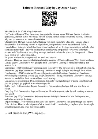 Thirteen Reasons Why by Jay Asher Essay
THIRTEEN REASONS Why: Soapstone
For Thirteen Reasons Why, I am going to explain the literary terms. Thirteen Reason is about a
girl named, Hannah Baker who killed herself. Before Hannah killed herself she made 13 videos of
why this person made her make that decision.
Characters: In Thirteen Reason Why, there are two main characters, Clay, and Hannah. Clay is
developed as this ordinary student in high school, and get these videos about Hannah Baker.
Hannah Baker is the girl who killed herself, and explains all her feelings about others, and tells what
she hears from others.They both interact by,Hannah giving her point of view about the others
person, and Clay listens to everything she says, and thinks about the others. In this quote it ... Show
more content on Helpwriting.net ...
He got so mad that he even punched his hand into a fence.
Meaning: There are many words that explain the meaning of Thirteen Reason Why. Some words our
Denied (pg:80) Connotative: Not going to do it. Denotative: Denying it because you really don t
want to do it.
Victim (pg: 118) Connotative: The main person Denotative: The person who is getting bullied or etc.
Irresistible (pg: 85) Connotative: Won t stop Denotative: Keeps doing it, and doing it for a reason.
Overhear (pg: 175) Connotative: Person tells you to go to that location. Denotative: Overhear a
person saying something. Gossip (pg: 199) Connotative: Talking to someone Denotative: Talking
about a person behind there backs without even knowing.
Consequences Connotative: Doing something boring to you Denotative: For doing something bad,
you are going to get payback with something to do.
Suffer (pg:211) Connotative: In pain Denotative: For something bad you did, you now have to
suffer.
Deny (pg: 224) Connotative: Says no Denotative: Does Not want to take the risk or doing whatever
was asked.
Emotions (pg: 227) Connotative: Sadness ( doesn t feel right) Denotative: Not feelings the best,
and is having sorrow feelings.
Experience (pg: 135) Connotative: Has done that before. Denotative: Has gone through that before.
Point of view: There is a lot of point of view in this book! Hannah always explains what she thought
about that person, and what this person did to
... Get more on HelpWriting.net ...
 