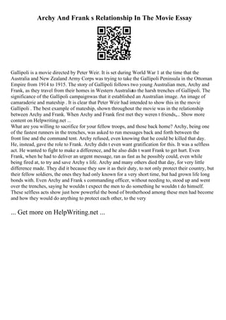 Archy And Frank s Relationship In The Movie Essay
Gallipoli is a movie directed by Peter Weir. It is set during World War 1 at the time that the
Australia and New Zealand Army Corps was trying to take the Gallipoli Peninsula in the Ottoman
Empire from 1914 to 1915. The story of Gallipoli follows two young Australian men, Archy and
Frank, as they travel from their homes in Western Australiato the harsh trenches of Gallipoli. The
significance of the Gallipoli campaignwas that it established an Australian image. An image of
camaraderie and mateship . It is clear that Peter Weir had intended to show this in the movie
Gallipoli . The best example of mateship, shown throughout the movie was in the relationship
between Archy and Frank. When Archy and Frank first met they weren t friends,... Show more
content on Helpwriting.net ...
What are you willing to sacrifice for your fellow troops, and those back home? Archy, being one
of the fastest runners in the trenches, was asked to run messages back and forth between the
front line and the command tent. Archy refused, even knowing that he could be killed that day.
He, instead, gave the role to Frank. Archy didn t even want gratification for this. It was a selfless
act. He wanted to fight to make a difference, and he also didn t want Frank to get hurt. Even
Frank, when he had to deliver an urgent message, ran as fast as he possibly could, even while
being fired at, to try and save Archy s life. Archy and many others died that day, for very little
difference made. They did it because they saw it as their duty, to not only protect their country, but
their fellow soldiers, the ones they had only known for a very short time, but had grown life long
bonds with. Even Archy and Frank s commanding officer, without needing to, stood up and went
over the trenches, saying he wouldn t expect the men to do something he wouldn t do himself.
These selfless acts show just how powerful the bond of brotherhood among these men had become
and how they would do anything to protect each other, to the very
... Get more on HelpWriting.net ...
 