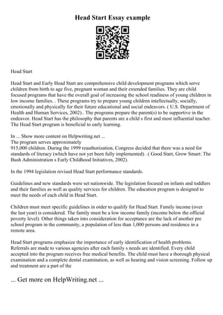 Head Start Essay example
Head Start
Head Start and Early Head Start are comprehensive child development programs which serve
children from birth to age five, pregnant woman and their extended families. They are child
focused programs that have the overall goal of increasing the school readiness of young children in
low income families. . These programs try to prepare young children intellectually, socially,
emotionally and physically for their future educational and social endeavors. ( U.S. Department of
Health and Human Services, 2002).. The programs prepare the parent(s) to be supportive in the
endeavor. Head Start has the philosophy that parents are a child s first and most influential teacher.
The Head Start program is beneficial to early learning.
In ... Show more content on Helpwriting.net ...
The program serves approximately
915,000 children. During the 1999 reauthorization, Congress decided that there was a need for
standards of literacy (which have not yet been fully implemented) . ( Good Start, Grow Smart: The
Bush Administration s Early Childhood Initiatives, 2002).
In the 1994 legislation revised Head Start performance standards.
Guidelines and new standards were set nationwide. The legislation focused on infants and toddlers
and their families as well as quality services for children. The education program is designed to
meet the needs of each child in Head Start.
Children must meet specific guidelines in order to qualify for Head Start. Family income (over
the last year) is considered. The family must be a low income family (income below the official
poverty level). Other things taken into consideration for acceptance are the lack of another pre
school program in the community, a population of less than 1,000 persons and residence in a
remote area.
Head Start programs emphasize the importance of early identification of health problems.
Referrals are made to various agencies after each family s needs are identified. Every child
accepted into the program receives free medical benefits. The child must have a thorough physical
examination and a complete dental examination, as well as hearing and vision screening. Follow up
and treatment are a part of the
... Get more on HelpWriting.net ...
 