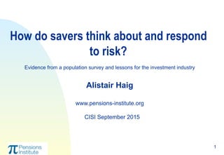 1
How do savers think about and respond
to risk?
Evidence from a population survey and lessons for the investment industry
Alistair Haig
www.pensions-institute.org
CISI September 2015
 