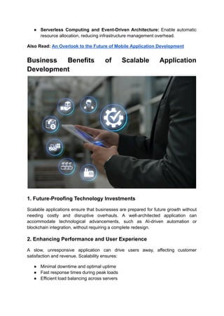 ●​ Serverless Computing and Event-Driven Architecture: Enable automatic
resource allocation, reducing infrastructure management overhead.
Also Read: An Overlook to the Future of Mobile Application Development
Business Benefits of Scalable Application
Development
1. Future-Proofing Technology Investments
Scalable applications ensure that businesses are prepared for future growth without
needing costly and disruptive overhauls. A well-architected application can
accommodate technological advancements, such as AI-driven automation or
blockchain integration, without requiring a complete redesign.
2. Enhancing Performance and User Experience
A slow, unresponsive application can drive users away, affecting customer
satisfaction and revenue. Scalability ensures:
●​ Minimal downtime and optimal uptime
●​ Fast response times during peak loads
●​ Efficient load balancing across servers
 