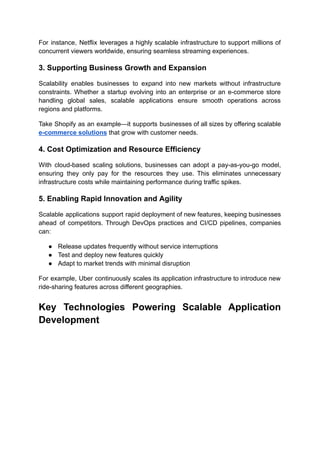 For instance, Netflix leverages a highly scalable infrastructure to support millions of
concurrent viewers worldwide, ensuring seamless streaming experiences.
3. Supporting Business Growth and Expansion
Scalability enables businesses to expand into new markets without infrastructure
constraints. Whether a startup evolving into an enterprise or an e-commerce store
handling global sales, scalable applications ensure smooth operations across
regions and platforms.
Take Shopify as an example—it supports businesses of all sizes by offering scalable
e-commerce solutions that grow with customer needs.
4. Cost Optimization and Resource Efficiency
With cloud-based scaling solutions, businesses can adopt a pay-as-you-go model,
ensuring they only pay for the resources they use. This eliminates unnecessary
infrastructure costs while maintaining performance during traffic spikes.
5. Enabling Rapid Innovation and Agility
Scalable applications support rapid deployment of new features, keeping businesses
ahead of competitors. Through DevOps practices and CI/CD pipelines, companies
can:
●​ Release updates frequently without service interruptions
●​ Test and deploy new features quickly
●​ Adapt to market trends with minimal disruption
For example, Uber continuously scales its application infrastructure to introduce new
ride-sharing features across different geographies.
Key Technologies Powering Scalable Application
Development
 
