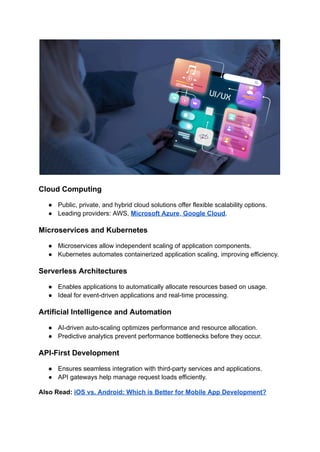 Cloud Computing
●​ Public, private, and hybrid cloud solutions offer flexible scalability options.
●​ Leading providers: AWS, Microsoft Azure, Google Cloud.
Microservices and Kubernetes
●​ Microservices allow independent scaling of application components.
●​ Kubernetes automates containerized application scaling, improving efficiency.
Serverless Architectures
●​ Enables applications to automatically allocate resources based on usage.
●​ Ideal for event-driven applications and real-time processing.
Artificial Intelligence and Automation
●​ AI-driven auto-scaling optimizes performance and resource allocation.
●​ Predictive analytics prevent performance bottlenecks before they occur.
API-First Development
●​ Ensures seamless integration with third-party services and applications.
●​ API gateways help manage request loads efficiently.
Also Read: iOS vs. Android: Which is Better for Mobile App Development?
 