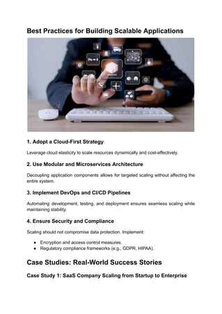 Best Practices for Building Scalable Applications
1. Adopt a Cloud-First Strategy
Leverage cloud elasticity to scale resources dynamically and cost-effectively.
2. Use Modular and Microservices Architecture
Decoupling application components allows for targeted scaling without affecting the
entire system.
3. Implement DevOps and CI/CD Pipelines
Automating development, testing, and deployment ensures seamless scaling while
maintaining stability.
4. Ensure Security and Compliance
Scaling should not compromise data protection. Implement:
●​ Encryption and access control measures.
●​ Regulatory compliance frameworks (e.g., GDPR, HIPAA).
Case Studies: Real-World Success Stories
Case Study 1: SaaS Company Scaling from Startup to Enterprise
 