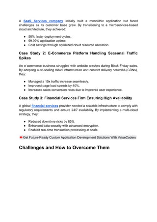 A SaaS Services company initially built a monolithic application but faced
challenges as its customer base grew. By transitioning to a microservices-based
cloud architecture, they achieved:
●​ 50% faster deployment cycles.
●​ 99.99% application uptime.
●​ Cost savings through optimized cloud resource allocation.
Case Study 2: E-Commerce Platform Handling Seasonal Traffic
Spikes
An e-commerce business struggled with website crashes during Black Friday sales.
By adopting auto-scaling cloud infrastructure and content delivery networks (CDNs),
they:
●​ Managed a 10x traffic increase seamlessly.
●​ Improved page load speeds by 40%.
●​ Increased sales conversion rates due to improved user experience.
Case Study 3: Financial Services Firm Ensuring High Availability
A global financial services provider needed a scalable infrastructure to comply with
regulatory requirements and ensure 24/7 availability. By implementing a multi-cloud
strategy, they:
●​ Reduced downtime risks by 85%.
●​ Enhanced data security with advanced encryption.
●​ Enabled real-time transaction processing at scale.
Get Future-Ready Custom Application Development Solutions With ValueCoders
Challenges and How to Overcome Them
 