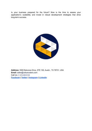Is your business prepared for the future? Now is the time to assess your
application’s scalability and invest in robust development strategies that drive
long-term success.
Address: 5900 Balcones Drive, STE 100, Austin , TX 78731, USA
Email: sales@valuecoders.com
Call Us:+1 415 230 0123
Facebook | Twitter | Instagram | LinkedIn
 