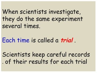When scientists investigate, 
they do the same experiment 
several times. 
Each time is called a trial . 
Scientists keep careful records 
of their . results for each trial 
 