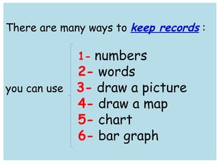 There are many ways to keep records : 
1- numbers 
2- words 
you can use 3- draw a picture 
4- draw a map 
5- chart 
6- bar graph 
 