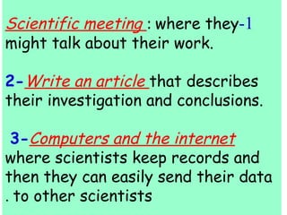 Scientific meeting : where they -1 
might talk about their work. 
2-Write an article that describes 
their investigation and conclusions. 
3-Computers and the internet 
where scientists keep records and 
then they can easily send their data 
. to other scientists 
 