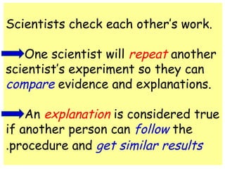 Scientists check each other’s work. 
One scientist will repeat another 
scientist’s experiment so they can 
compare evidence and explanations. 
An explanation is considered true 
if another person can follow the 
procedure and . get similar results 
 