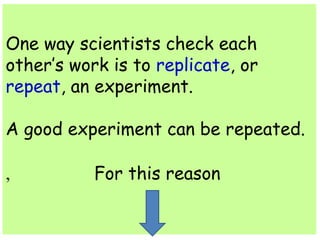 One way scientists check each 
other’s work is to replicate, or 
repeat, an experiment. 
A good experiment can be repeated. 
For , this reason 
 