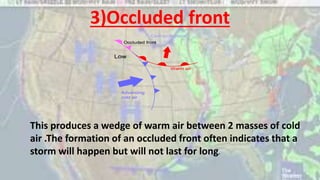 3)Occluded front
This produces a wedge of warm air between 2 masses of cold
air .The formation of an occluded front often indicates that a
storm will happen but will not last for long.
 