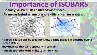 Importance of ISOBARS
• Isobars give scientists an idea of wind speed .
• Air moves fastest where pressure differences are greatest .
• Isobars spaced closely together show a large change in pressure over a
small area .
They indicate that wind speeds will be high.
• Widely spaced isobars indicate gentle wind .
 