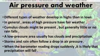 Air pressure and weather
•Different types of weather develop in highs than in lows.
•In general , areas of high pressure have fair weather .
•Cumulus clouds might be present , but generally little or no
rain falls .
•A low-pressure area usually has clouds and precipitation.
•Storms and rain often follow a drop in air pressure .
•When the barometer reading drops suddenly ,it is likely that
precipitation will fall .
 