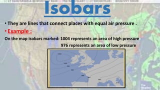 Isobars
• They are lines that connect places with equal air pressure .
•Example :
On the map isobars marked: 1004 represents an area of high pressure
976 represents an area of low pressure
 
