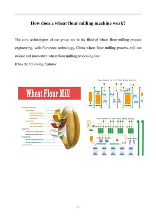 - 1 -
How does a wheat flour milling machine work?
The core technologies of our group are in the filed of wheat flour milling process
engineering, with European technology, China wheat flour milling process, roll out
unique and innovative wheat flour milling processing line .
It has the following features:
 