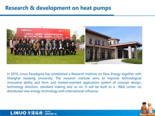 Research & development on heat pumps
In 2016, Linuo Paradigma has established a Research Institute on New Energy together with
Shanghai Jiaotong University. The research institute aims to improve technological
innovative ability and form and market-oriented application system of concept design,
technology direction, standard making and so on. It will be built to a R&D center on
distributed new energy technology with international influence.
 