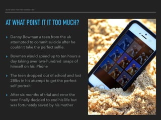 SELFIE ADDICT TOOK TWO HUNDRED A DAY
AT WHAT POINT IT IT TOO MUCH?
▸ Danny Bowman a teen from the uk
attempted to commit suicide after he
couldn't take the perfect selﬁe.
▸ Bowman would spend up to ten hours a
day taking over two-hundred snaps of
himself on his iPhone
▸ The teen dropped out of school and lost
28lbs in his attempt to get the perfect
self portrait
▸ After six months of trial and error the
teen ﬁnally decided to end his life but
was fortunately saved by his mother
 