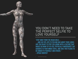 “STEP AWAY FROM THE MEAN GIRLS…
…AND SAY BYE-BYE TO FEELING BAD ABOUT YOUR LOOKS.
ARE YOU READY TO STOP COLLUDING WITH A CULTURE THAT
MAKES SO MANY OF US FEEL PHYSICALLY INADEQUATE? SAY
GOODBYE TO YOUR INNER CRITIC, AND TAKE THIS PLEDGE TO
BE KINDER TO YOURSELF AND OTHERS. “
- OPRAH WINFREY
YOU DON'T NEED TO TAKE
THE PERFECT SELFIE TO
LOVE YOURSELF
▸ Quotes About Body Image.
 