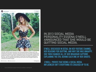 O’NEILL DISCUSSED IN DETAIL ON HER YOUTUBE CHANNEL
HER REASONS FOR QUITTING, AND WHY SHE WAS UNHAPPY.
SHE THEN CHANGED ALL OF HER INSAGRAM CAPTIONS
EXPLAINING THE EVIL BEHIND EACH ONE OF HER SHOOTS.
O’NEILL PROVES THAT BEING A SOCIAL MEDIA
INFLUENCER ISN'T EVERYTHING ITS CRACKED UP TO BE.
IN 2013 SOCIAL MEDIA
PERSONALITY ESSENA O’NEILL
ANNOUNCED THAT SHE WOULD BE
QUITTING SOCIAL MEDIA.
▸ Essena O'Neill Quits Instagram Claiming Social Media 'is Not Real Life'
 