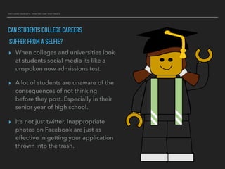 THEY LOVED YOUR G.P.A. THEN THEY SAW YOUR TWEETS
CAN STUDENTS COLLEGE CAREERS
SUFFER FROM A SELFIE?
▸ When colleges and universities look
at students social media its like a
unspoken new admissions test.
▸ A lot of students are unaware of the
consequences of not thinking
before they post. Especially in their
senior year of high school.
▸ It’s not just twitter. Inappropriate
photos on Facebook are just as
effective in getting your application
thrown into the trash.
 