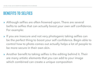 THE GOOD, THE BAD, AND THE UNEXPECTED CONSEQUENCES OF SELFIE OBSESSION.
BENEFITS TO SELFIES
▸ Although selﬁes are often frowned upon. There are several
beﬁts to selﬁes that can actually boost your own self conﬁdence.
For example:
▸ If you are insecure and not very photogenic taking selﬁes can
be the perfect thing to boost your self conﬁdence. Begin able to
control how to photo comes out actually helps a lot of people to
be more secure in their own skin.
▸ Another beneﬁt to taking selﬁes is the editing behind it. Their
are many artistic elements that you can add to your image
which combined can create a unique composition
 