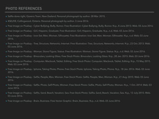 PHOTO REFERENCES
▸ Selﬁe done right, Queens Town, New Zealand. Personal photograph by author. 28 Mar. 2015.
▸ #SELFIE, Collingwood, Ontario. Personal photograph by author. 3 June 2016.
▸ Free Image on Pixabay - Cyber Bullying, Bully, Rumor. Free Illustration: Cyber Bullying, Bully, Rumor. N.p., 8 June 2013. Web. 03 June 2016.
▸ Free Image on Pixabay - Girl, Hispanic, Graduate. Free Illustration: Girl, Hispanic, Graduate. N.p., n.d. Web. 03 June 2016.
▸ Free Image on Pixabay - Icon Set, Man, Woman, Silhouette. Free Illustration: Icon Set, Man, Woman, Silhouette. N.p., n.d. Web. 03 June
2016.
▸ Free Image on Pixabay - Tree, Structure, Networks, Internet. Free Illustration: Tree, Structure, Networks, Internet. N.p., 23 Oct. 2013. Web.
03 June 2016.
▸ Free Image on Pixabay - Woman, Stone Figure, Statue. Free Illustration: Woman, Stone Figure, Statue. N.p., n.d. Web. 03 June 2016.
▸ Free Image on Pixabay - Binoculars, Looking Glass. Free Stock Photo: Binoculars, Looking Glass. N.p., 28 Jan. 2015. Web. 03 June 2016.
▸ Free Image on Pixabay - Computer, Macbook, Tablet, Editing. Free Stock Photo: Computer, Macbook, Tablet, Editing. N.p., 15 May 2015.
Web. 03 June 2016.
▸ Free Image on Pixabay - Iphone, Taking Photo, Phone. Free Stock Photo: Iphone, Taking Photo, Phone. N.p., 18 Jan. 2016. Web. 03 June
2016.
▸ Free Image on Pixabay - Selﬁe, People, Man, Woman. Free Stock Photo: Selﬁe, People, Man, Woman. N.p., 21 Aug. 2015. Web. 03 June
2016.
▸ Free Image on Pixabay - Selﬁe, Photo, Self-Photo, Woman. Free Stock Photo: Selﬁe, Photo, Self-Photo, Woman. N.p., 1 Oct. 2014. Web. 03
June 2016.
▸ Free Image on Pixabay - Selﬁe, Sand, Beach, Vacation, Sea. Free Stock Photo: Selﬁe, Sand, Beach, Vacation, Sea. N.p., 12 July 2015. Web.
03 June 2016.
▸ Free Image on Pixabay - Brain, Business. Free Vector Graphic: Brain, Business. N.p., n.d. Web. 03 June 2016.
 