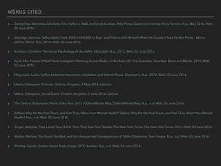 WORKS CITED
▸ Darbyshire, Demetria, Charlotte Kirk, Hellen J. Wall, and Linda K. Kaye. Web Proxy. Queen's University Proxy Service. N.p., May 2016. Web.
03 June 2016.
▸ Aldridge, Gemma. Selﬁe Addict Took TWO HUNDRED a Day - and Tried to Kill Himself When He Couldn't Take Perfect Photo - Mirror
Online. Mirror. N.p., 2014. Web. 03 June 2016.
▸ Erickson, Christine. The Social Psychology of the Selﬁe. Mashable. N.p., 2013. Web. 03 June 2016.
▸ Hunt, Elle. Essena O'Neill Quits Instagram Claiming Social Media 'is Not Real Life' The Guardian. Guardian News and Media, 2015. Web.
03 June 2016.
▸ Magnuson, Lukas. Selﬁes Linked to Narcissism, Addiction and Mental Illness. Disclose.tv. N.p., 2014. Web. 03 June 2016.
▸ Matrix, Sidneyeve. IFriends. Ontario, Kingston. 9 May 2016. Lecture.
▸ Matrix, Sidneyeve. Social Good. Ontario, Kingston. 3 June 2016. Lecture.
▸ The Oxford Dictionaries Word of the Year 2013 | OxfordWords Blog. OxfordWords Blog. N.p., n.d. Web. 03 June 2016.
▸ Selﬁes: Why Do We Post Them, and Can They Affect Your Mental Health? Selﬁes: Why Do We Post Them, and Can They Affect Your Mental
Health? N.p., n.d. Web. 03 June 2016.
▸ Singer, Natasha. They Loved Your G.P.A. Then They Saw Your Tweets. The New York Times. The New York Times, 2013. Web. 03 June 2016.
▸ Walker, Melissa. The Good, the Bad, and the Unexpected Consequences of Selﬁe Obsession. Teen Vogue. N.p., n.d. Web. 03 June 2016.
▸ Winfrey, Oprah. Quotes About Body Image. (218 Quotes). N.p., n.d. Web. 03 June 2016.
 