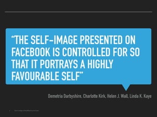 “THE SELF-IMAGE PRESENTED ON
FACEBOOK IS CONTROLLED FOR SO
THAT IT PORTRAYS A HIGHLY
FAVOURABLE SELF”
Demetria Darbyshire, Charlotte Kirk, Helen J. Wall, Linda K. Kaye
▸ Don't Judge a (Face)Book by its Cover
 