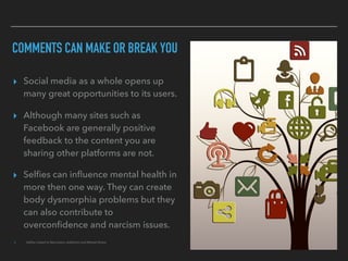 COMMENTS CAN MAKE OR BREAK YOU
▸ Social media as a whole opens up
many great opportunities to its users.
▸ Although many sites such as
Facebook are generally positive
feedback to the content you are
sharing other platforms are not.
▸ Selﬁes can inﬂuence mental health in
more then one way. They can create
body dysmorphia problems but they
can also contribute to
overconﬁdence and narcism issues.
▸ Selﬁes Linked to Narcissism, Addiction and Mental Illness
 