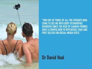 "TWO OUT OF THREE OF ALL THE PATIENTS WHO
COME TO SEE ME WITH BODY DYSMORPHIC
DISORDER SINCE THE RISE OF CAMERA PHONES
HAVE A COMPULSION TO REPEATEDLY TAKE AND
POST SELFIES ON SOCIAL MEDIA SITES."
Dr David Veal
▸ Selﬁes Linked to Narcissism, Addiction and Mental Illness
 
