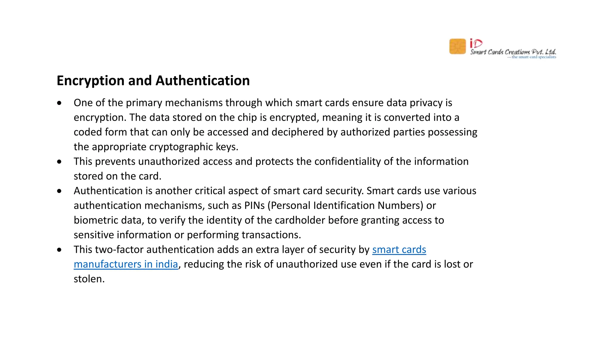 Encryption and Authentication
 One of the primary mechanisms through which smart cards ensure data privacy is
encryption. The data stored on the chip is encrypted, meaning it is converted into a
coded form that can only be accessed and deciphered by authorized parties possessing
the appropriate cryptographic keys.
 This prevents unauthorized access and protects the confidentiality of the information
stored on the card.
 Authentication is another critical aspect of smart card security. Smart cards use various
authentication mechanisms, such as PINs (Personal Identification Numbers) or
biometric data, to verify the identity of the cardholder before granting access to
sensitive information or performing transactions.
 This two-factor authentication adds an extra layer of security by smart cards
manufacturers in india, reducing the risk of unauthorized use even if the card is lost or
stolen.
 