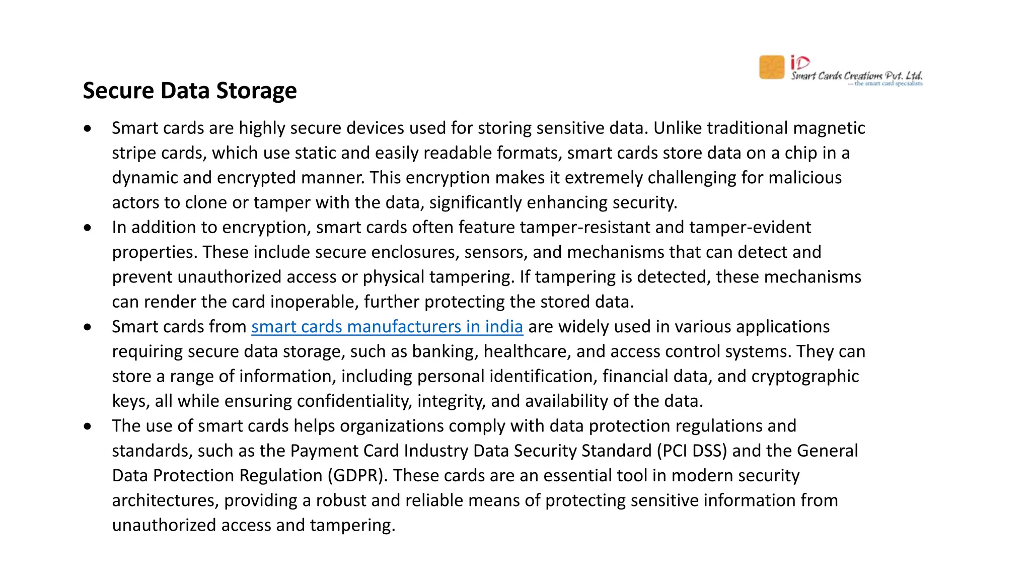 Secure Data Storage
 Smart cards are highly secure devices used for storing sensitive data. Unlike traditional magnetic
stripe cards, which use static and easily readable formats, smart cards store data on a chip in a
dynamic and encrypted manner. This encryption makes it extremely challenging for malicious
actors to clone or tamper with the data, significantly enhancing security.
 In addition to encryption, smart cards often feature tamper-resistant and tamper-evident
properties. These include secure enclosures, sensors, and mechanisms that can detect and
prevent unauthorized access or physical tampering. If tampering is detected, these mechanisms
can render the card inoperable, further protecting the stored data.
 Smart cards from smart cards manufacturers in india are widely used in various applications
requiring secure data storage, such as banking, healthcare, and access control systems. They can
store a range of information, including personal identification, financial data, and cryptographic
keys, all while ensuring confidentiality, integrity, and availability of the data.
 The use of smart cards helps organizations comply with data protection regulations and
standards, such as the Payment Card Industry Data Security Standard (PCI DSS) and the General
Data Protection Regulation (GDPR). These cards are an essential tool in modern security
architectures, providing a robust and reliable means of protecting sensitive information from
unauthorized access and tampering.
 